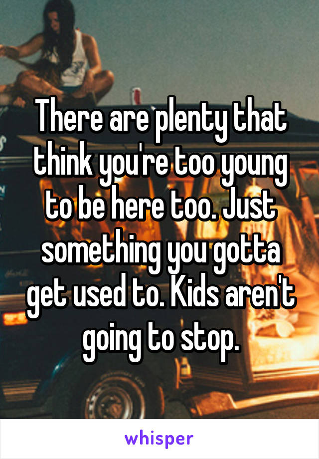 There are plenty that think you're too young to be here too. Just something you gotta get used to. Kids aren't going to stop.