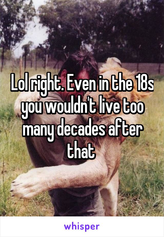 Lol right. Even in the 18s you wouldn't live too many decades after that 