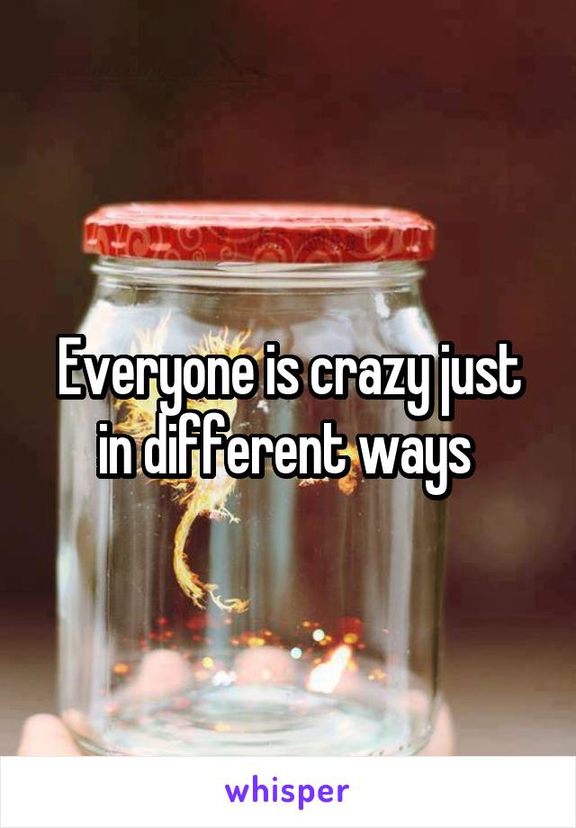 Everyone is crazy just in different ways 