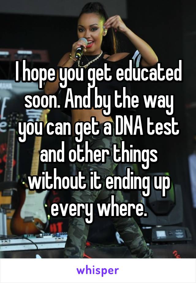 I hope you get educated soon. And by the way you can get a DNA test and other things without it ending up every where.