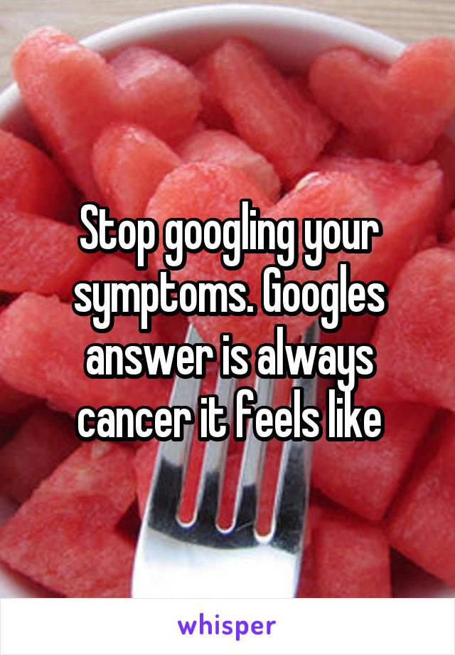 Stop googling your symptoms. Googles answer is always cancer it feels like