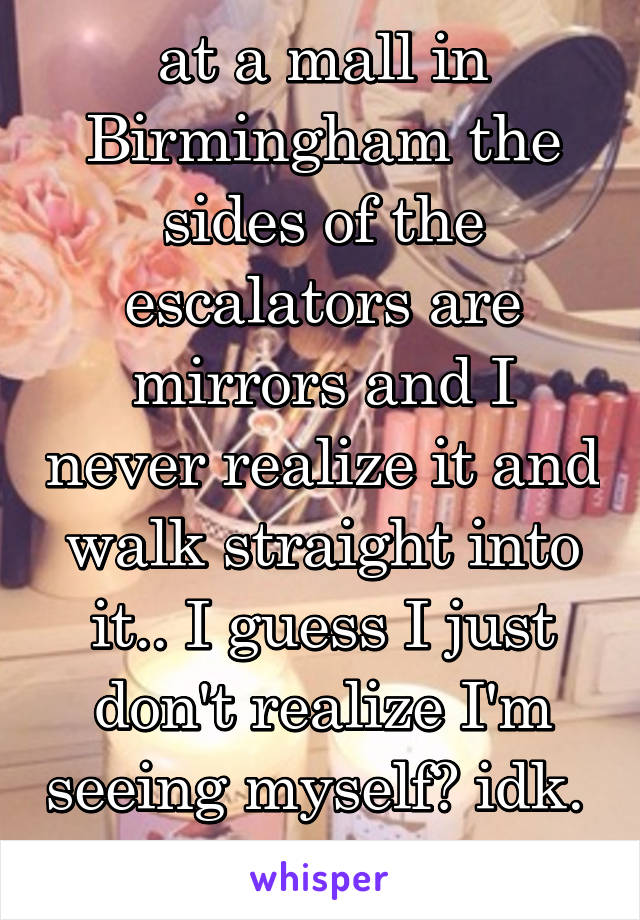 at a mall in Birmingham the sides of the escalators are mirrors and I never realize it and walk straight into it.. I guess I just don't realize I'm seeing myself? idk. 
