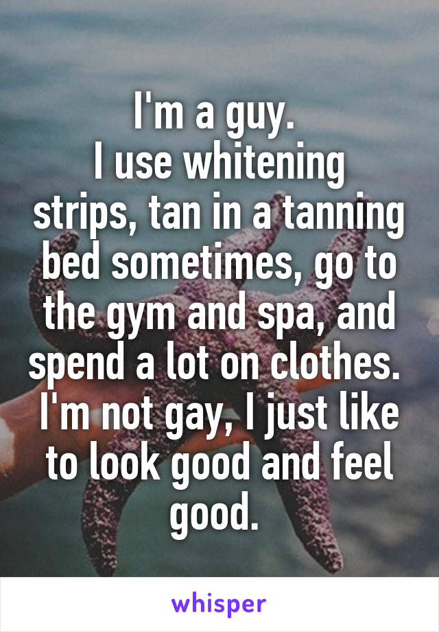 I'm a guy. 
I use whitening strips, tan in a tanning bed sometimes, go to the gym and spa, and spend a lot on clothes. 
I'm not gay, I just like to look good and feel good. 