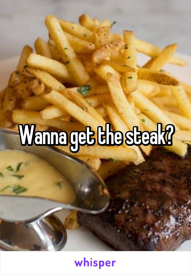 Wanna get the steak?