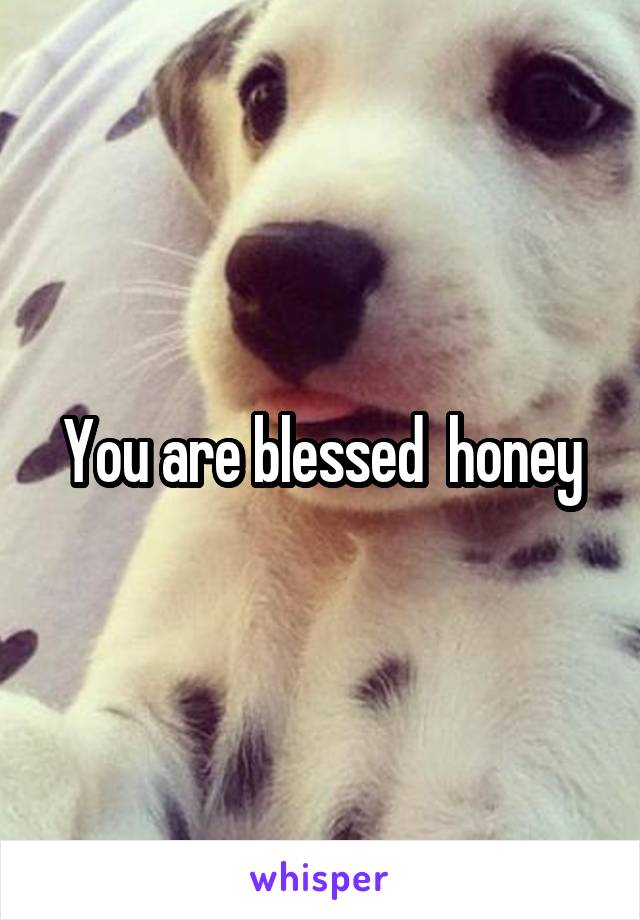 You are blessed  honey