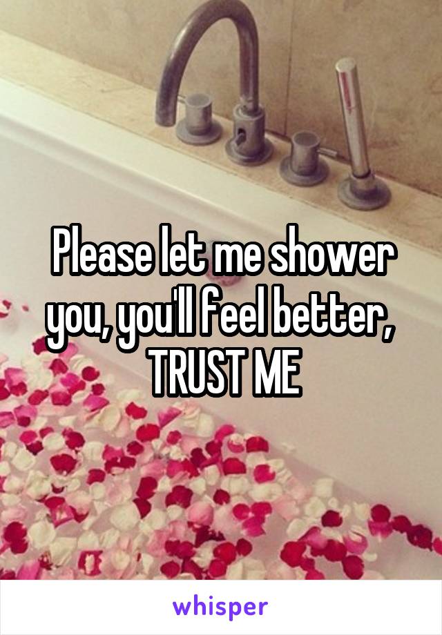 Please let me shower you, you'll feel better,  TRUST ME