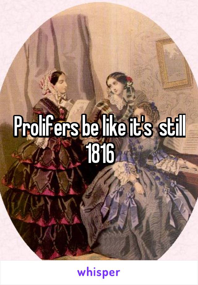 Prolifers be like it's  still 1816