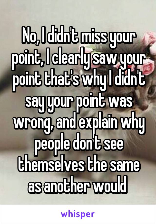 No, I didn't miss your point, I clearly saw your point that's why I didn't say your point was wrong, and explain why people don't see themselves the same as another would 