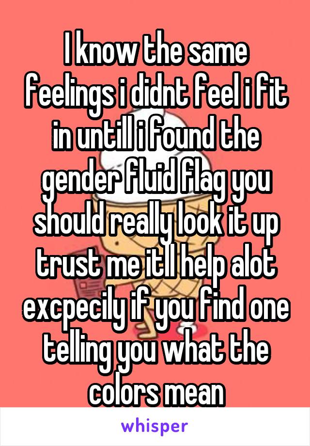 I know the same feelings i didnt feel i fit in untill i found the gender fluid flag you should really look it up trust me itll help alot excpecily if you find one telling you what the colors mean