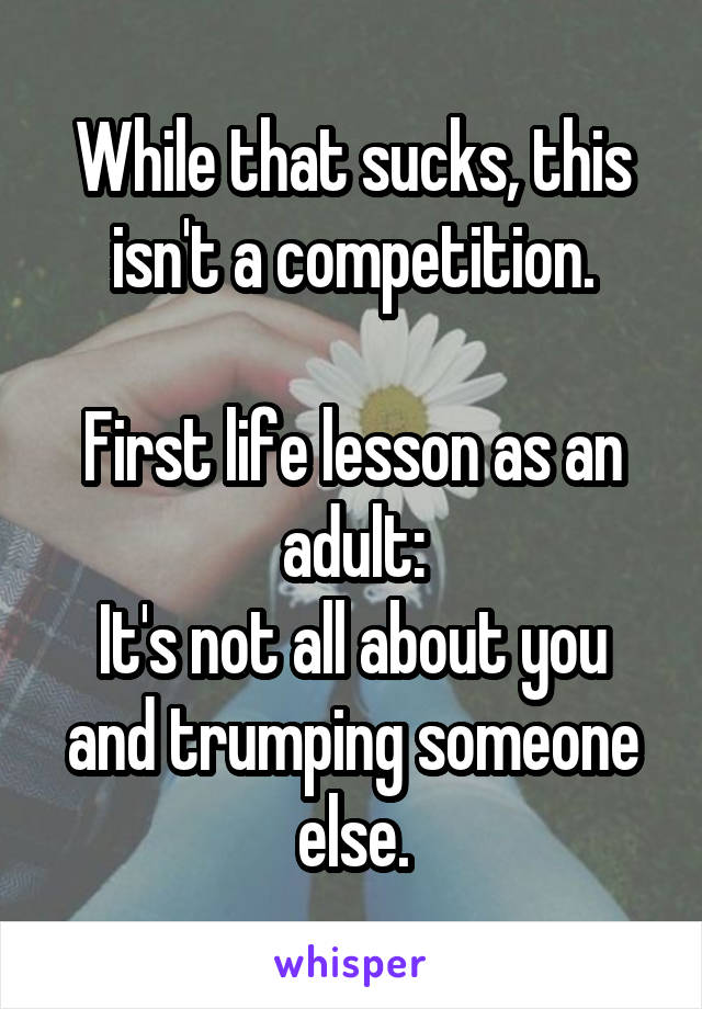 While that sucks, this isn't a competition.

First life lesson as an adult:
It's not all about you and trumping someone else.