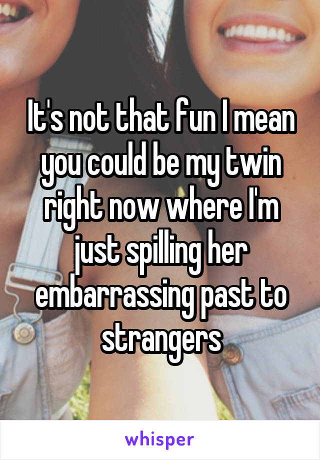 It's not that fun I mean you could be my twin right now where I'm just spilling her embarrassing past to strangers