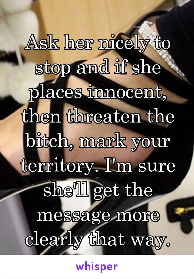 Ask her nicely to stop and if she places innocent, then threaten the bitch, mark your territory. I'm sure she'll get the message more clearly that way.
