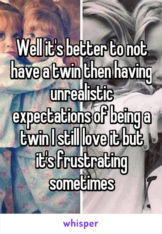 Well it's better to not have a twin then having unrealistic expectations of being a twin I still love it but it's frustrating sometimes