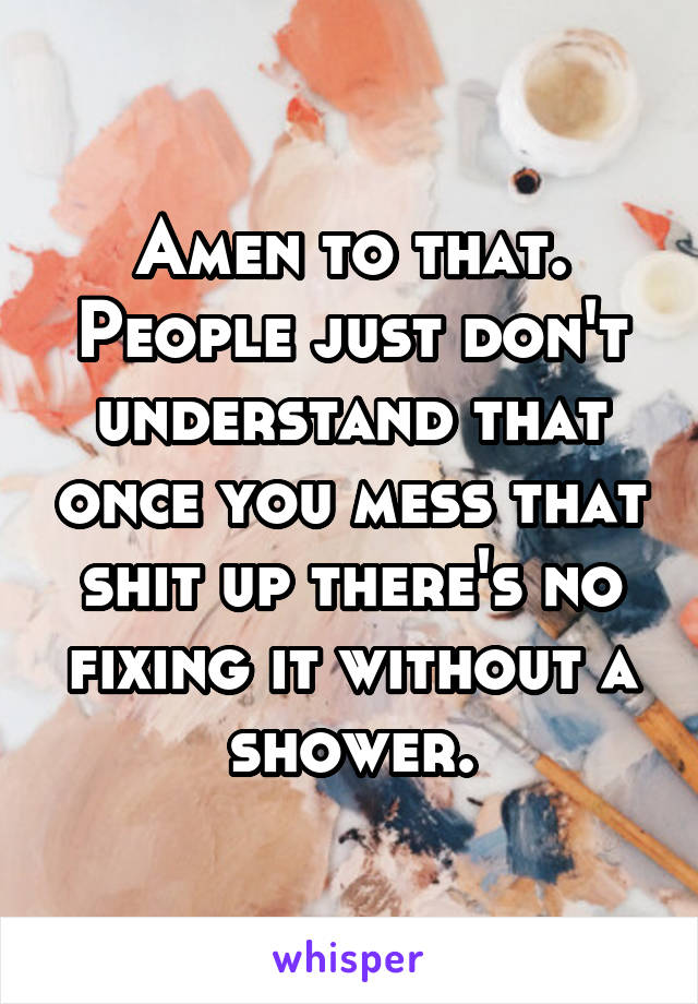 Amen to that. People just don't understand that once you mess that shit up there's no fixing it without a shower.