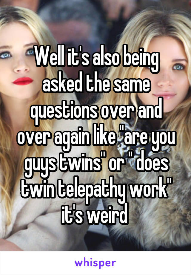 Well it's also being asked the same questions over and over again like "are you guys twins" or " does twin telepathy work" it's weird 