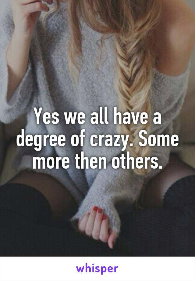Yes we all have a degree of crazy. Some more then others.