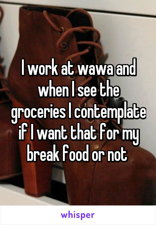 I work at wawa and when I see the groceries I contemplate if I want that for my break food or not 