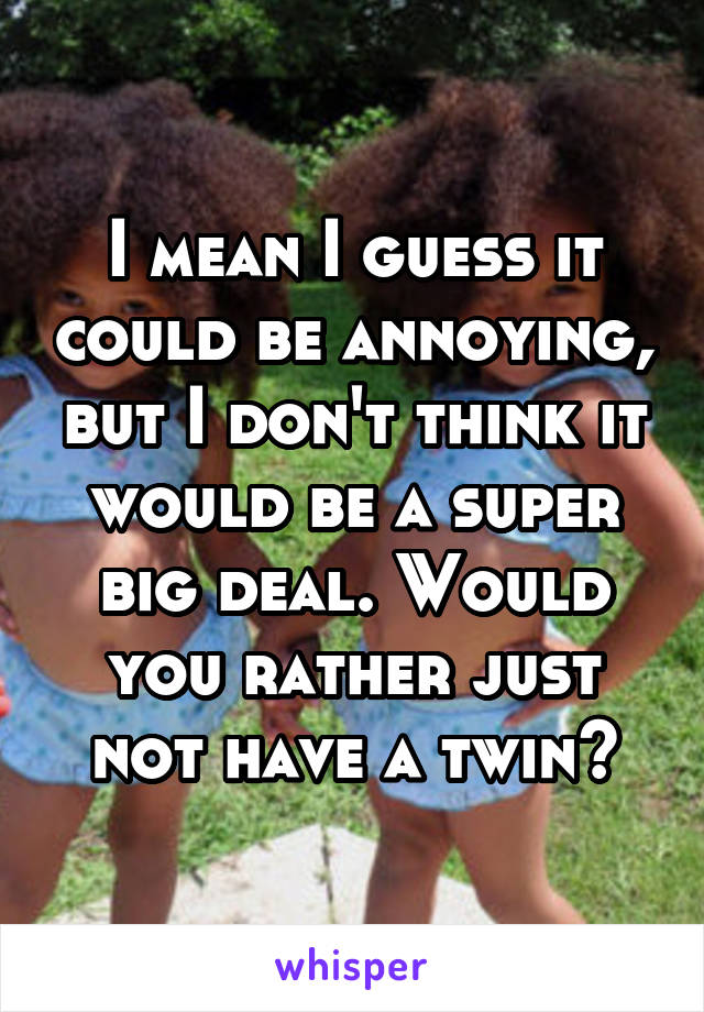 I mean I guess it could be annoying, but I don't think it would be a super big deal. Would you rather just not have a twin?