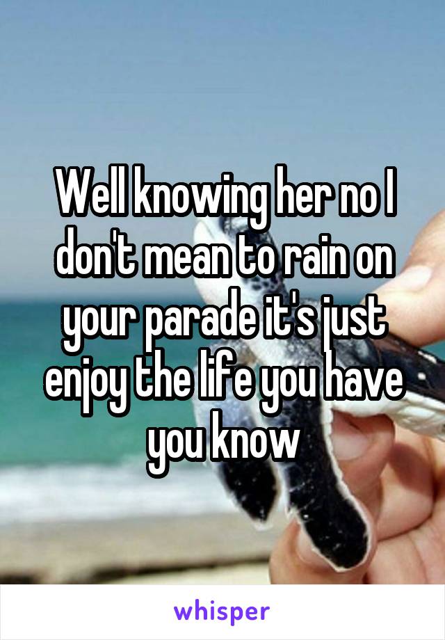 Well knowing her no I don't mean to rain on your parade it's just enjoy the life you have you know