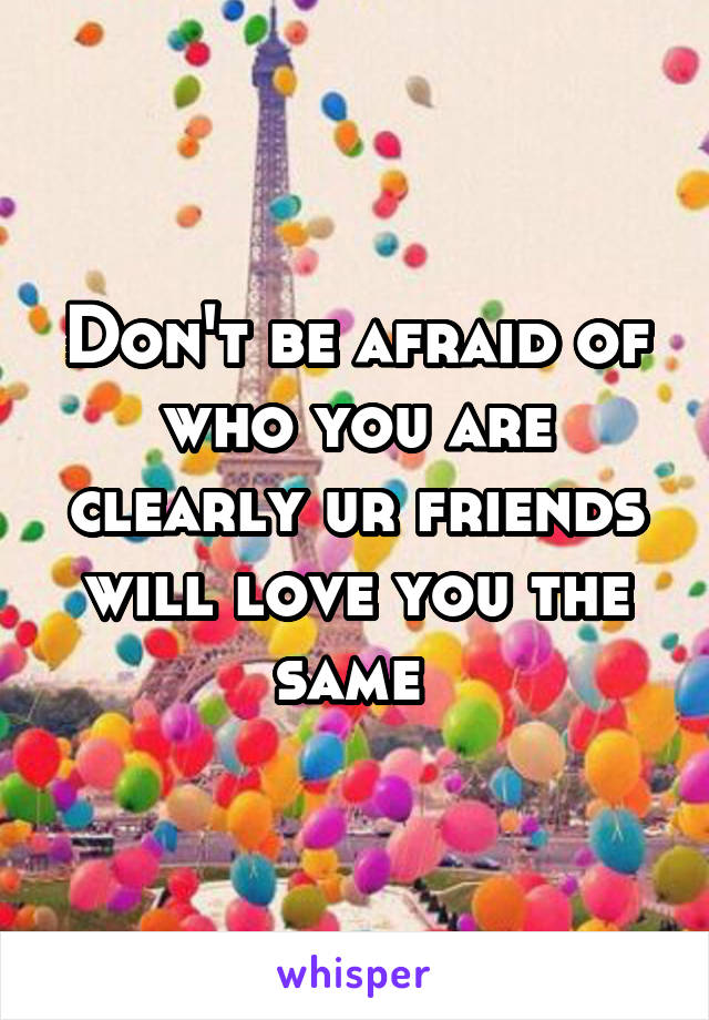 Don't be afraid of who you are clearly ur friends will love you the same 