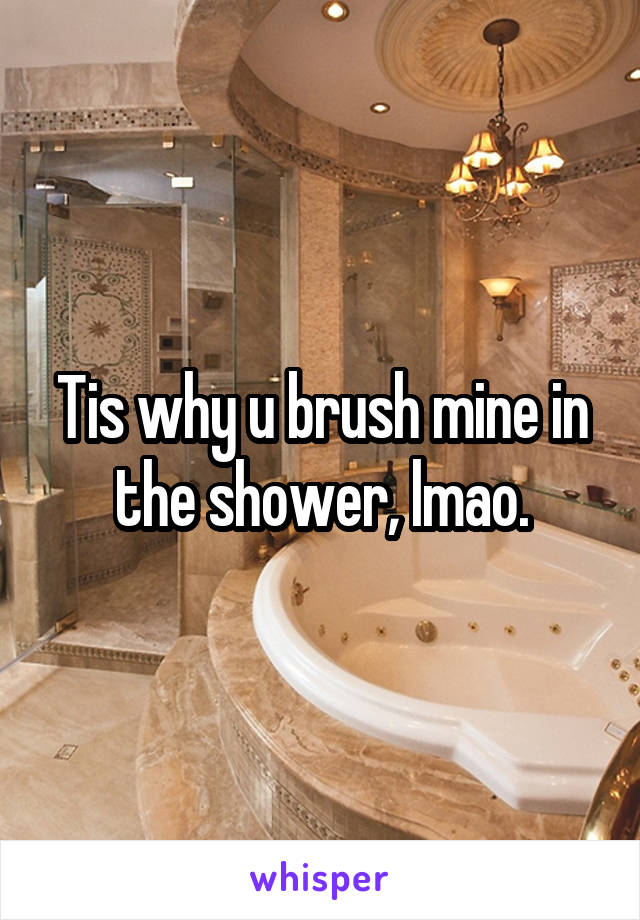 Tis why u brush mine in the shower, lmao.