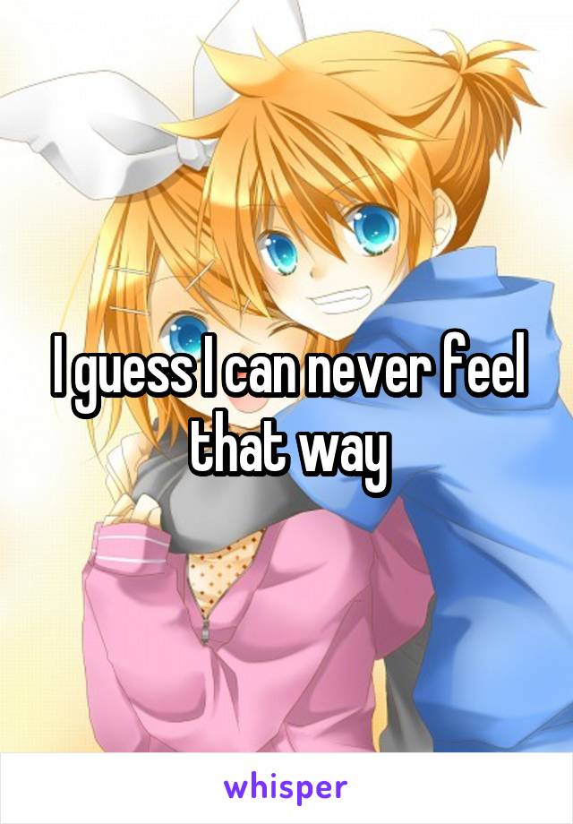 I guess I can never feel that way