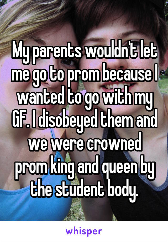 My parents wouldn't let me go to prom because I wanted to go with my GF. I disobeyed them and we were crowned prom king and queen by the student body.