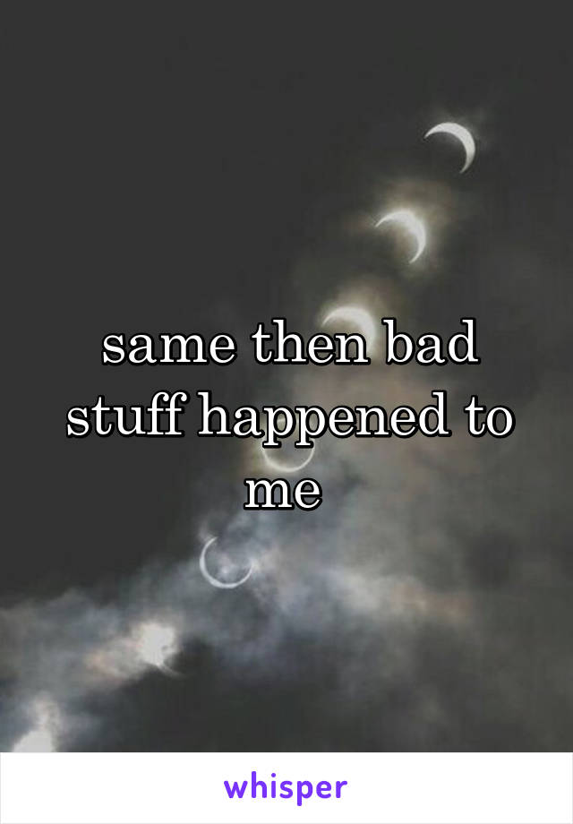same then bad stuff happened to me 