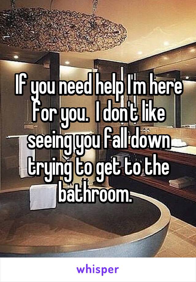 If you need help I'm here for you.  I don't like seeing you fall down trying to get to the bathroom.  