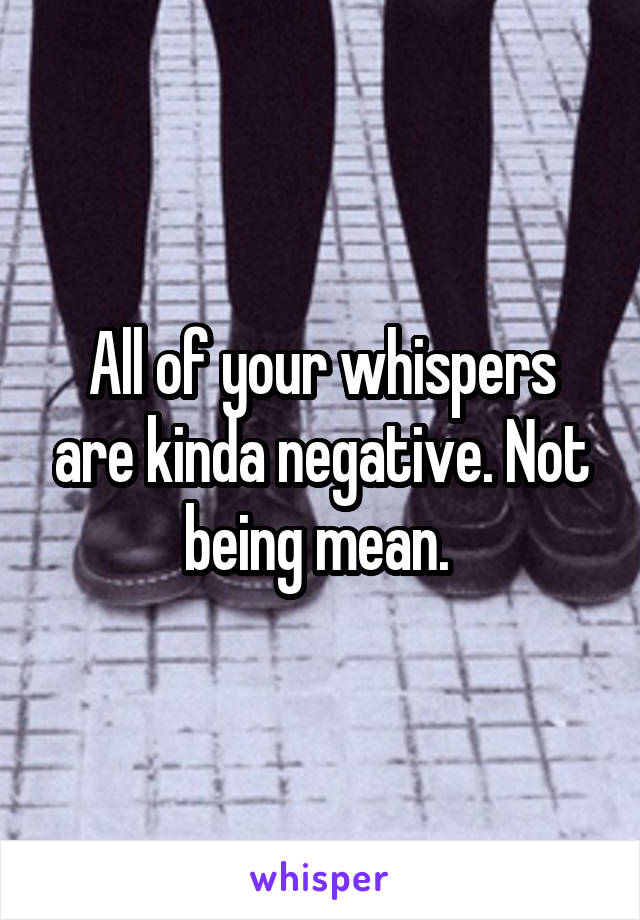 All of your whispers are kinda negative. Not being mean. 