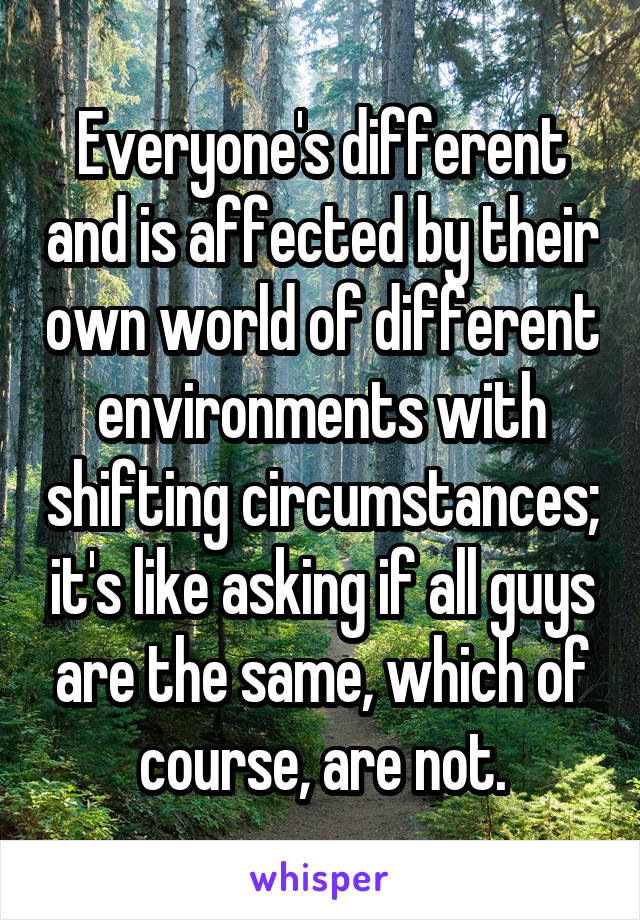 Everyone's different and is affected by their own world of different environments with shifting circumstances; it's like asking if all guys are the same, which of course, are not.