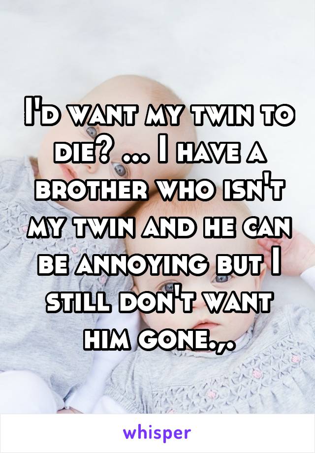 I'd want my twin to die? ... I have a brother who isn't my twin and he can be annoying but I still don't want him gone.,.