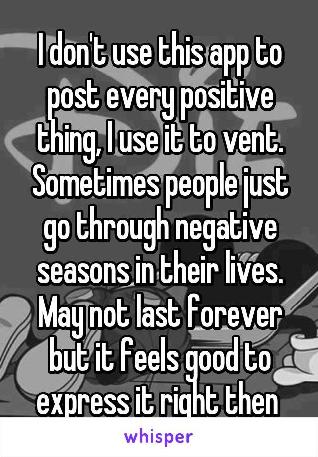 I don't use this app to post every positive thing, I use it to vent. Sometimes people just go through negative seasons in their lives. May not last forever but it feels good to express it right then 