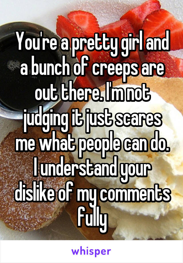 You're a pretty girl and a bunch of creeps are out there. I'm not judging it just scares me what people can do. I understand your dislike of my comments fully