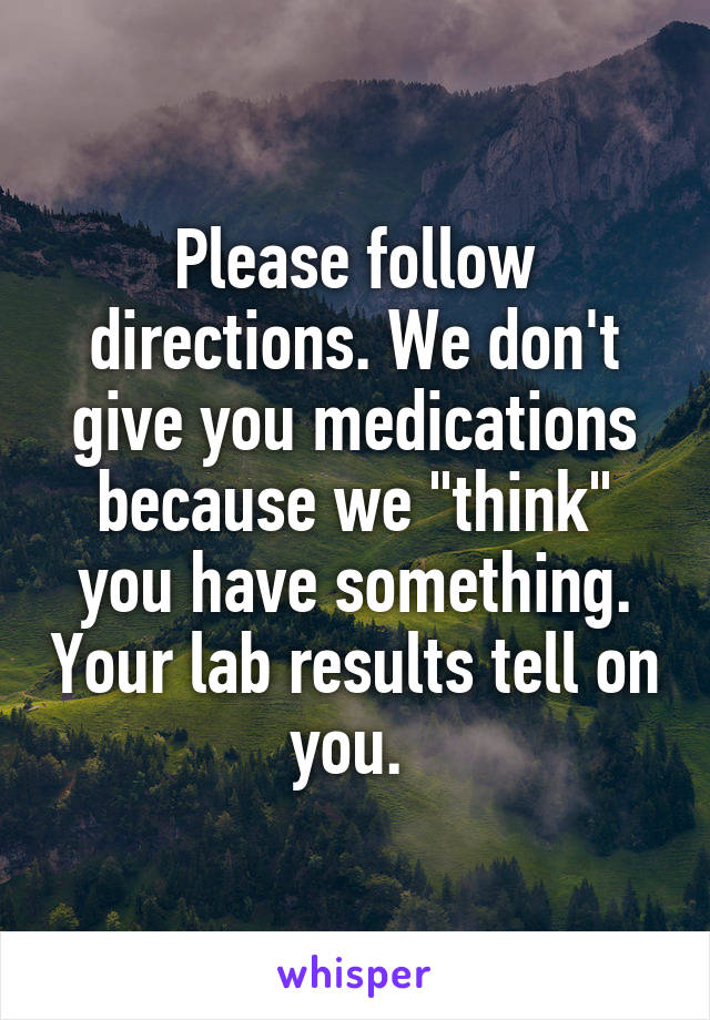 Please follow directions. We don't give you medications because we "think" you have something. Your lab results tell on you. 