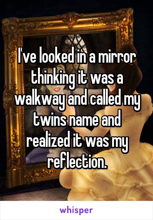 I've looked in a mirror thinking it was a walkway and called my twins name and realized it was my reflection.