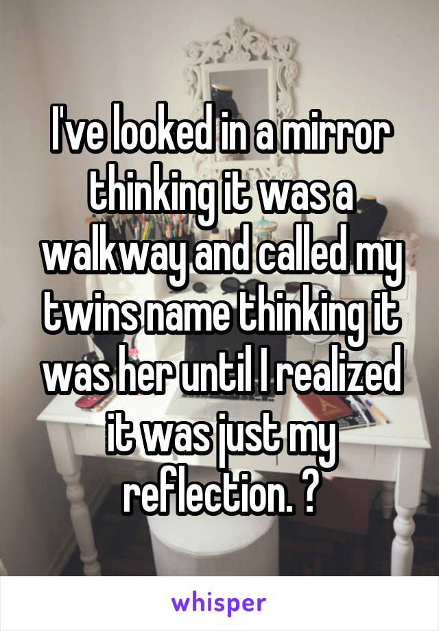 I've looked in a mirror thinking it was a walkway and called my twins name thinking it was her until I realized it was just my reflection. 😂