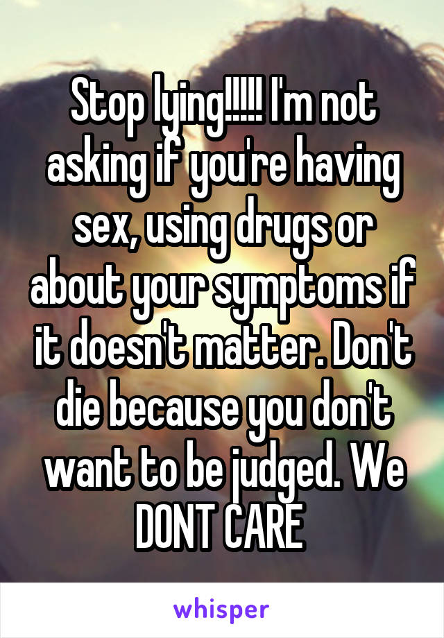 Stop lying!!!!! I'm not asking if you're having sex, using drugs or about your symptoms if it doesn't matter. Don't die because you don't want to be judged. We DONT CARE 