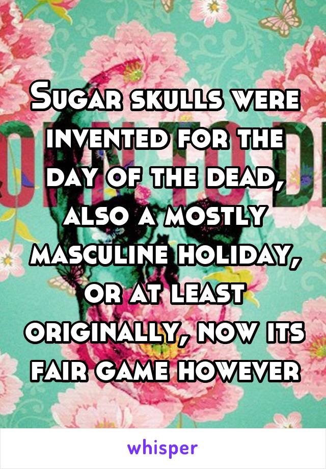 Sugar skulls were invented for the day of the dead, also a mostly masculine holiday, or at least originally, now its fair game however