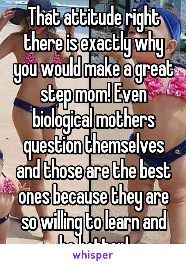 That attitude right there is exactly why you would make a great step mom! Even biological mothers question themselves and those are the best ones because they are so willing to learn and be better!