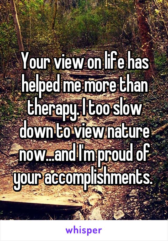 Your view on life has helped me more than therapy. I too slow down to view nature now...and I'm proud of your accomplishments. 
