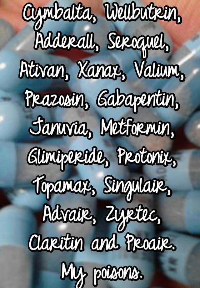 Cymbalta, Wellbutrin, Adderall, Seroquel, Ativan, Xanax, Valium, Prazosin, Gabapentin, Januvia, Metformin, Glimiperide, Protonix, Topamax, Singulair, Advair, Zyrtec, Claritin and Proair. My poisons.