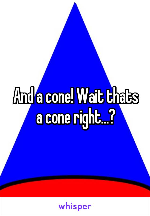 And a cone! Wait thats a cone right...?
