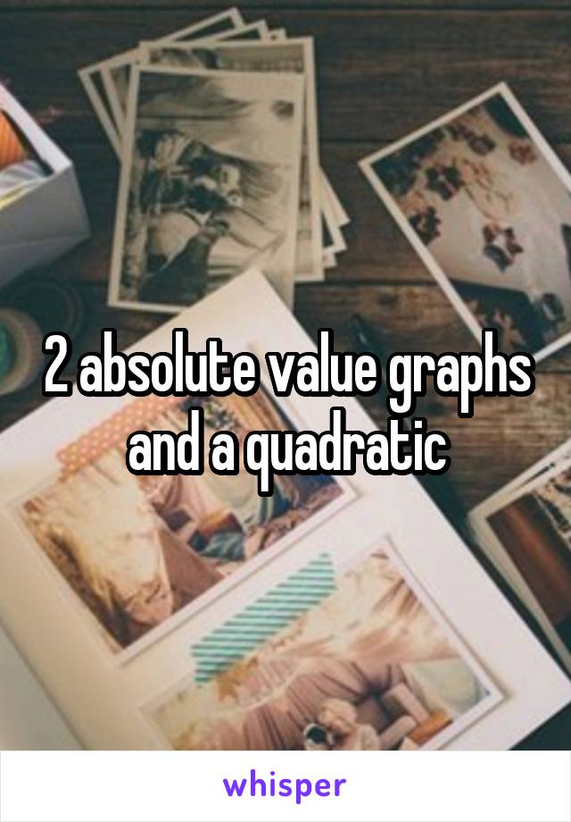 2 absolute value graphs and a quadratic