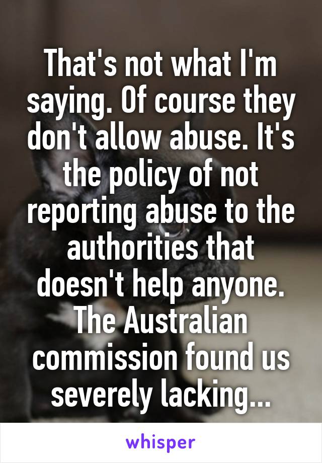 That's not what I'm saying. Of course they don't allow abuse. It's the policy of not reporting abuse to the authorities that doesn't help anyone. The Australian commission found us severely lacking...