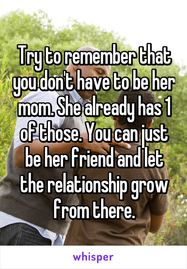 Try to remember that you don't have to be her mom. She already has 1 of those. You can just be her friend and let the relationship grow from there.