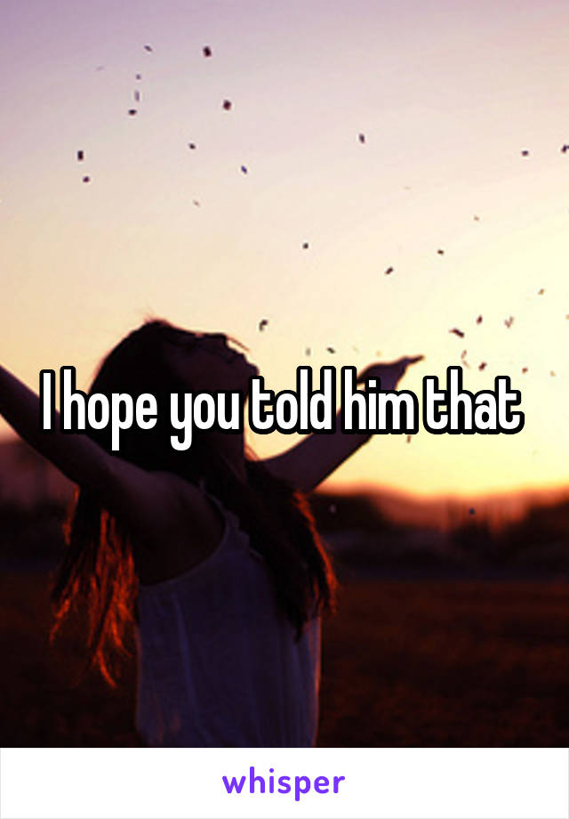 I hope you told him that 