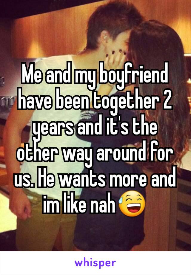 Me and my boyfriend have been together 2 years and it's the other way around for us. He wants more and im like nah😅