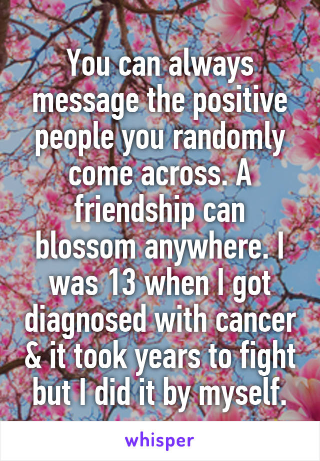 You can always message the positive people you randomly come across. A friendship can blossom anywhere. I was 13 when I got diagnosed with cancer & it took years to fight but I did it by myself.