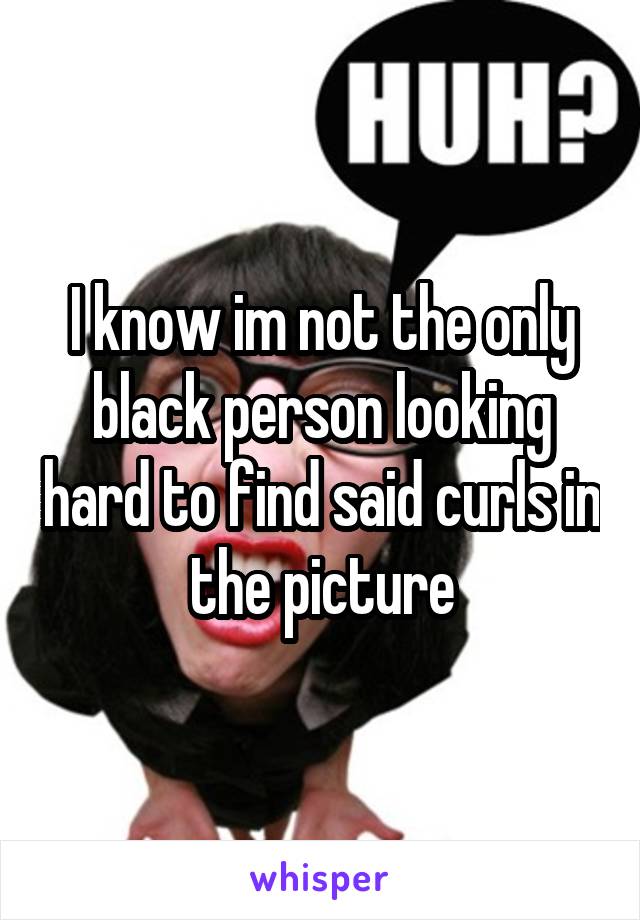 I know im not the only black person looking hard to find said curls in the picture